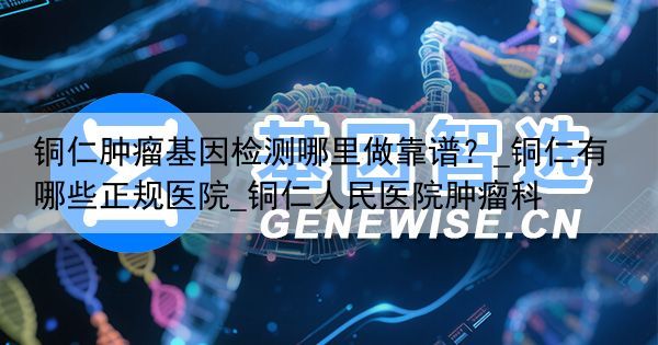铜仁肿瘤基因检测哪里做靠谱？_铜仁有哪些正规医院_铜仁人民医院肿瘤科