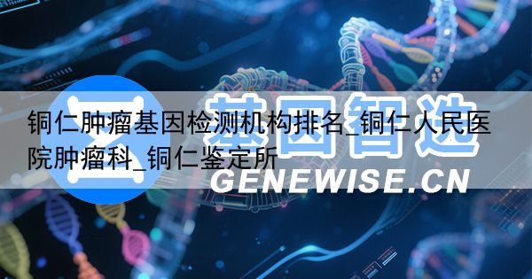 铜仁肿瘤基因检测机构排名_铜仁人民医院肿瘤科_铜仁鉴定所