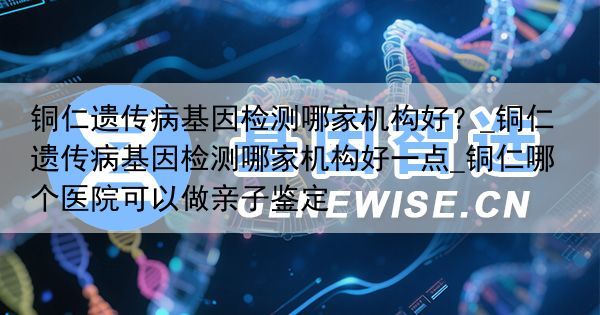 铜仁遗传病基因检测哪家机构好？_铜仁遗传病基因检测哪家机构好一点_铜仁哪个医院可以做亲子鉴定