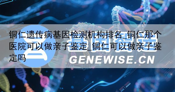铜仁遗传病基因检测机构排名_铜仁那个医院可以做亲子鉴定_铜仁可以做亲子鉴定吗