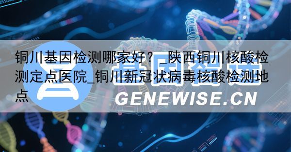 铜川基因检测哪家好？_陕西铜川核酸检测定点医院_铜川新冠状病毒核酸检测地点