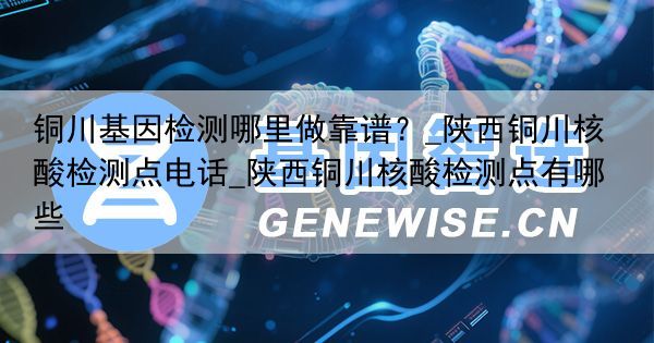 铜川基因检测哪里做靠谱？_陕西铜川核酸检测点电话_陕西铜川核酸检测点有哪些