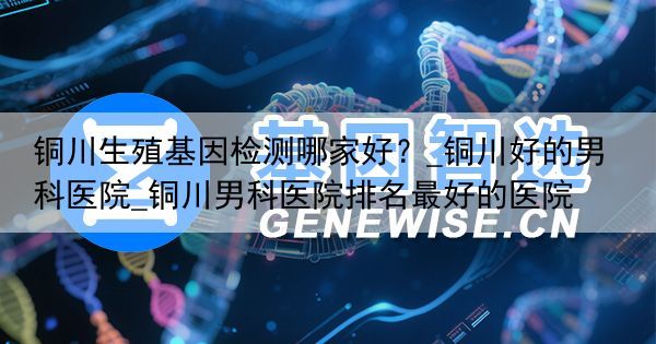 铜川生殖基因检测哪家好？_铜川好的男科医院_铜川男科医院排名最好的医院