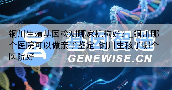 铜川生殖基因检测哪家机构好？_铜川哪个医院可以做亲子鉴定_铜川生孩子哪个医院好