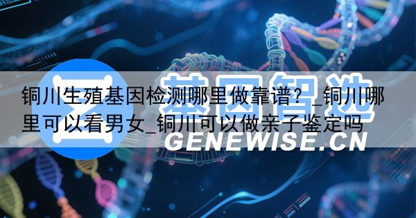 铜川生殖基因检测哪里做靠谱？_铜川哪里可以看男女_铜川可以做亲子鉴定吗