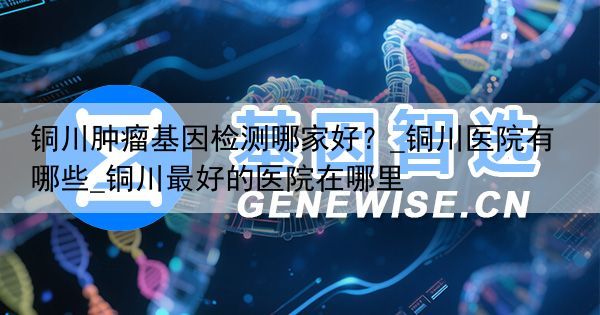 铜川肿瘤基因检测哪家好？_铜川医院有哪些_铜川最好的医院在哪里