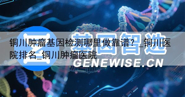 铜川肿瘤基因检测哪里做靠谱？_铜川医院排名_铜川肿瘤医院