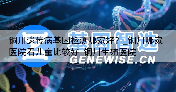 铜川遗传病基因检测哪家好？_铜川哪家医院看儿童比较好_铜川生殖医院