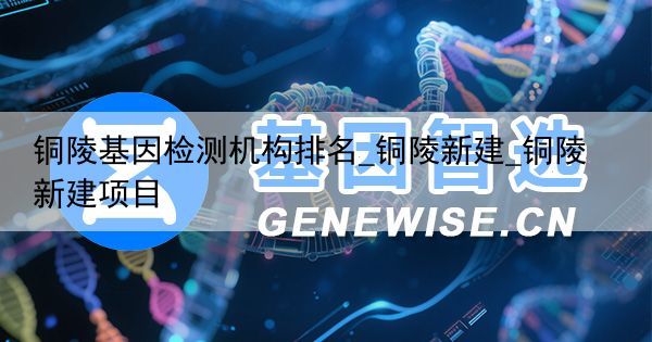 铜陵基因检测机构排名_铜陵新建_铜陵新建项目