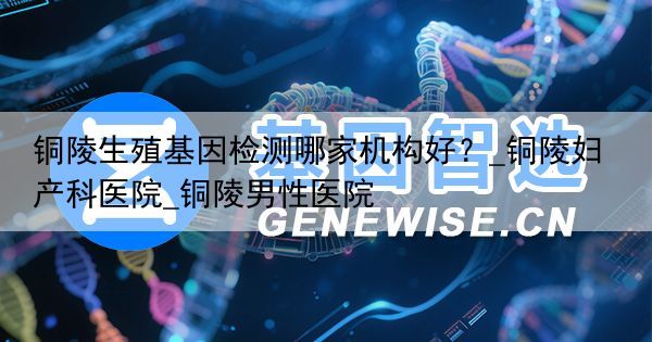 铜陵生殖基因检测哪家机构好？_铜陵妇产科医院_铜陵男性医院