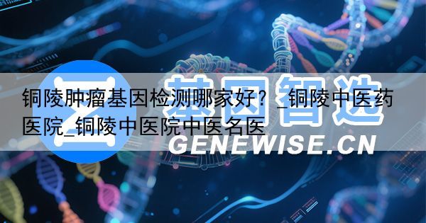 铜陵肿瘤基因检测哪家好？_铜陵中医药医院_铜陵中医院中医名医