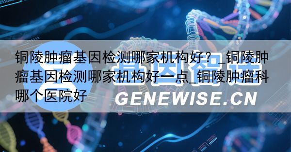 铜陵肿瘤基因检测哪家机构好？_铜陵肿瘤基因检测哪家机构好一点_铜陵肿瘤科哪个医院好