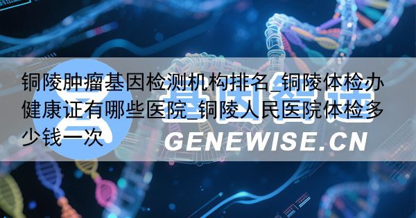 铜陵肿瘤基因检测机构排名_铜陵体检办健康证有哪些医院_铜陵人民医院体检多少钱一次