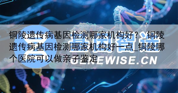 铜陵遗传病基因检测哪家机构好？_铜陵遗传病基因检测哪家机构好一点_铜陵哪个医院可以做亲子鉴定