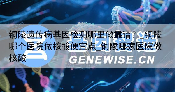 铜陵遗传病基因检测哪里做靠谱？_铜陵哪个医院做核酸便宜点_铜陵哪家医院做核酸