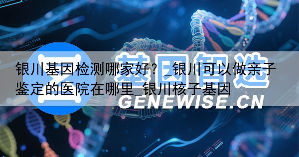 银川基因检测哪家好？_银川可以做亲子鉴定的医院在哪里_银川核子基因