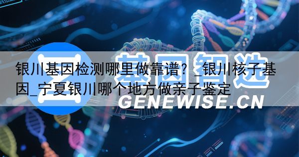 银川基因检测哪里做靠谱？_银川核子基因_宁夏银川哪个地方做亲子鉴定