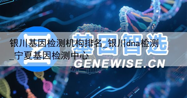 银川基因检测机构排名_银川dna检测_宁夏基因检测中心