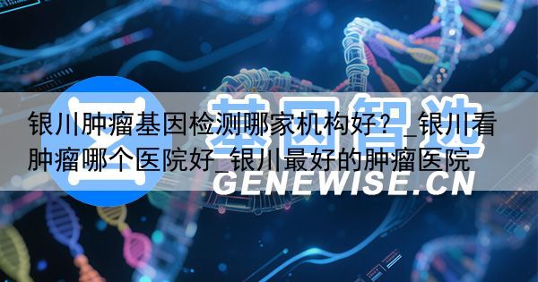 银川肿瘤基因检测哪家机构好？_银川看肿瘤哪个医院好_银川最好的肿瘤医院