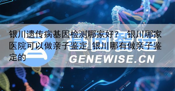 银川遗传病基因检测哪家好？_银川哪家医院可以做亲子鉴定_银川哪有做亲子鉴定的