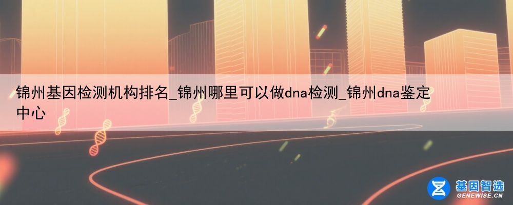 锦州基因检测机构排名_锦州哪里可以做dna检测_锦州dna鉴定中心