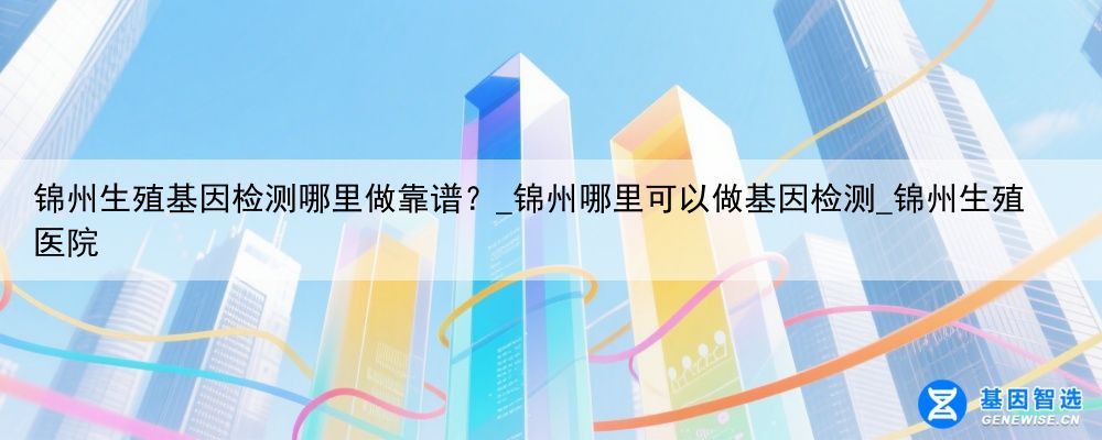 锦州生殖基因检测哪里做靠谱？_锦州哪里可以做基因检测_锦州生殖医院