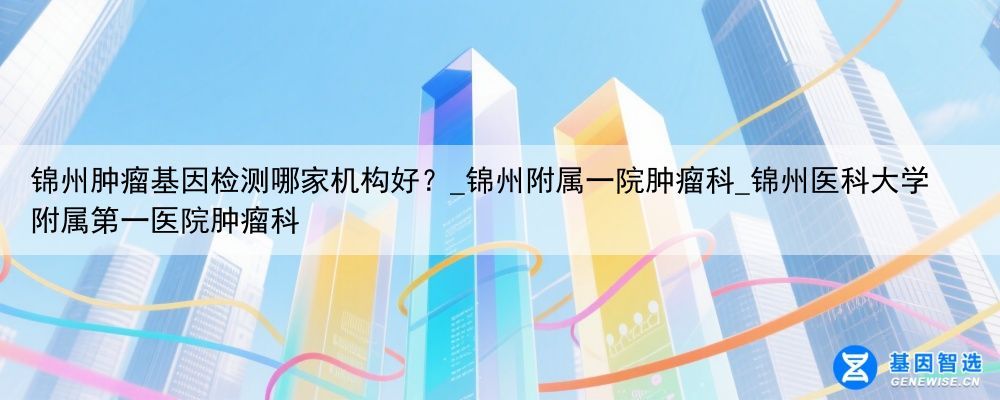 锦州肿瘤基因检测哪家机构好？_锦州附属一院肿瘤科_锦州医科大学附属第一医院肿瘤科
