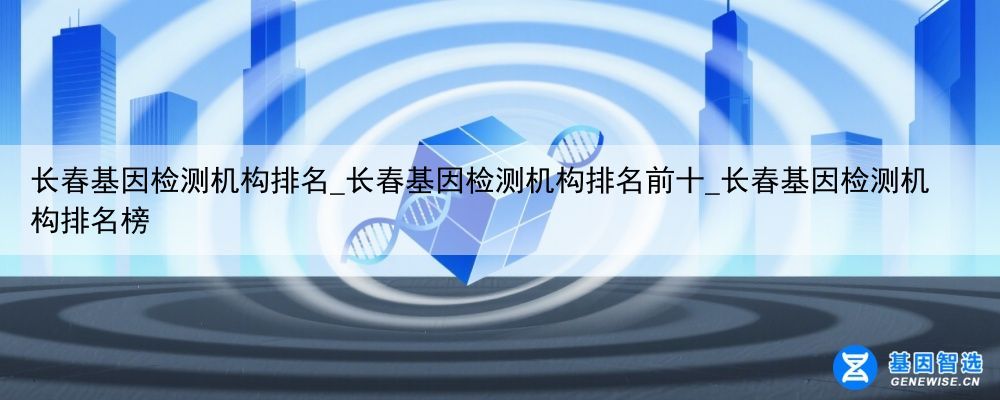 长春基因检测机构排名_长春基因检测机构排名前十_长春基因检测机构排名榜