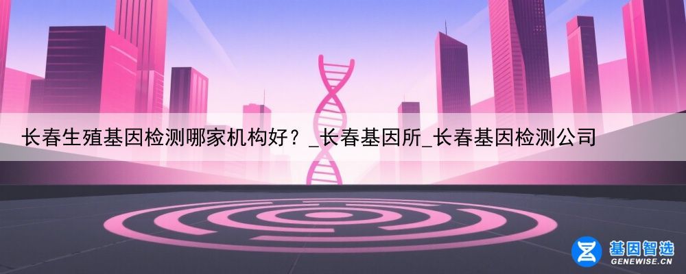 长春生殖基因检测哪家机构好？_长春基因所_长春基因检测公司