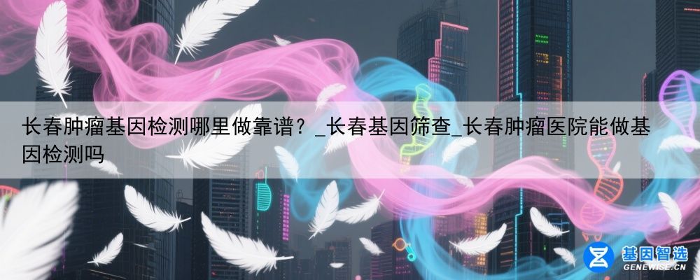 长春肿瘤基因检测哪里做靠谱？_长春基因筛查_长春肿瘤医院能做基因检测吗