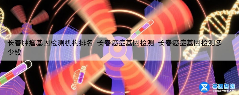 长春肿瘤基因检测机构排名_长春癌症基因检测_长春癌症基因检测多少钱