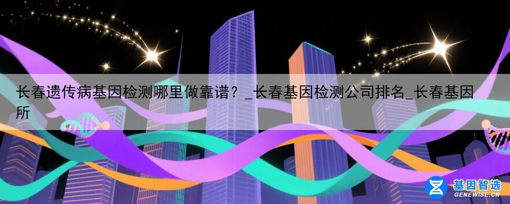 长春遗传病基因检测哪里做靠谱？_长春基因检测公司排名_长春基因所