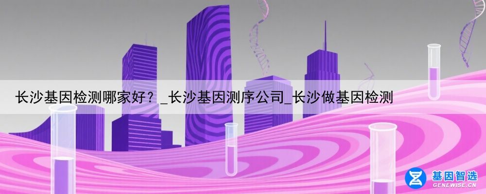长沙基因检测哪家好？_长沙基因测序公司_长沙做基因检测