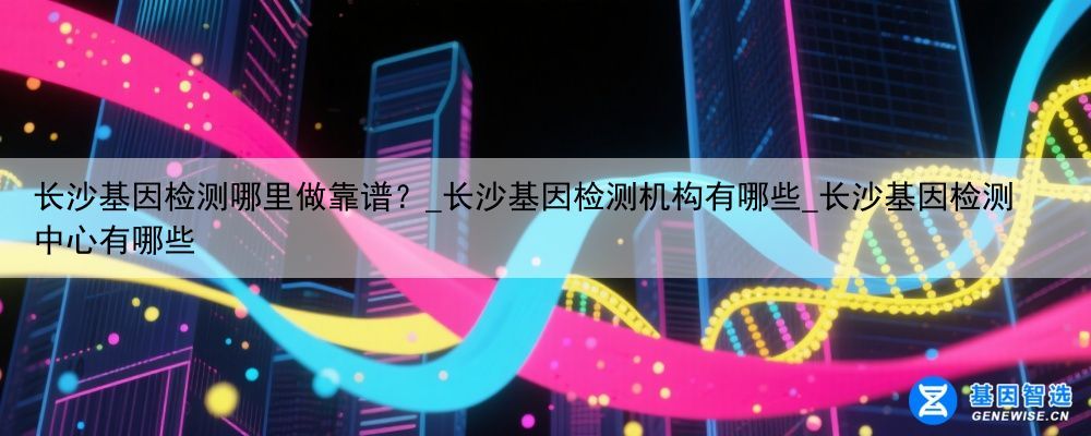 长沙基因检测哪里做靠谱？_长沙基因检测机构有哪些_长沙基因检测中心有哪些