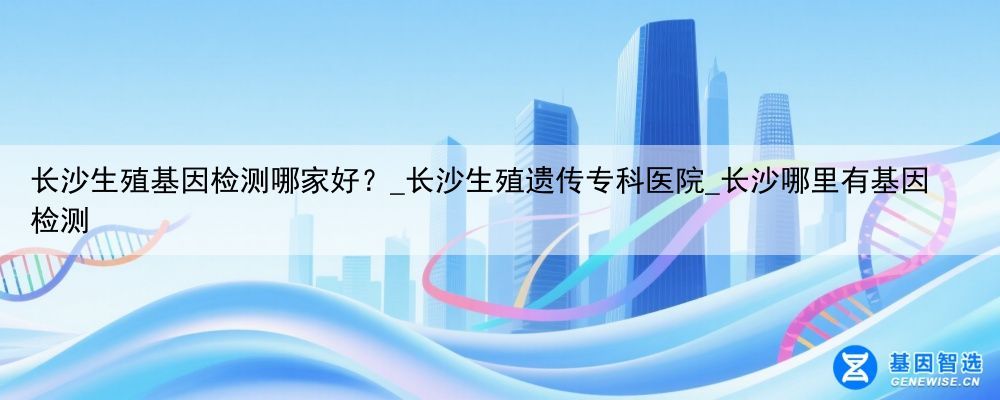 长沙生殖基因检测哪家好?_长沙生殖遗传专科医院_长沙哪里有基因检测