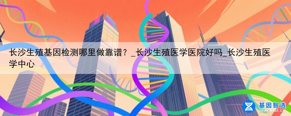 长沙生殖基因检测哪里做靠谱？_长沙生殖医学医院好吗_长沙生殖医学中心