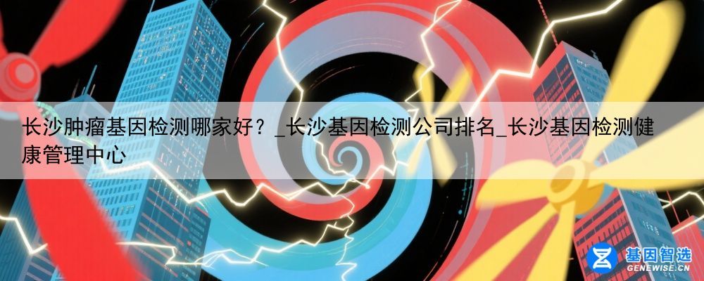 长沙肿瘤基因检测哪家好？_长沙基因检测公司排名_长沙基因检测健康管理中心
