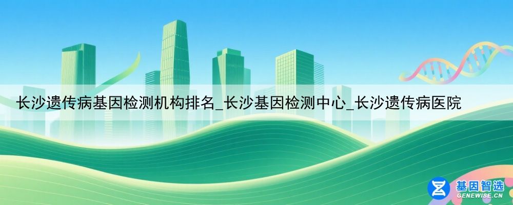 长沙遗传病基因检测机构排名_长沙基因检测中心_长沙遗传病医院
