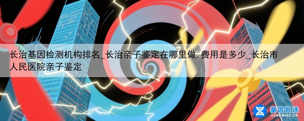 长治基因检测机构排名_长治亲子鉴定在哪里做,费用是多少_长治市人民医院亲子鉴定