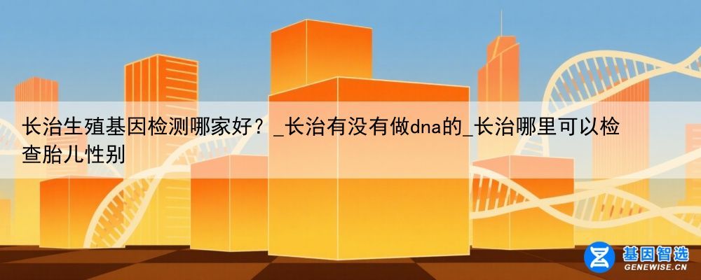 长治生殖基因检测哪家好？_长治有没有做dna的_长治哪里可以检查胎儿性别