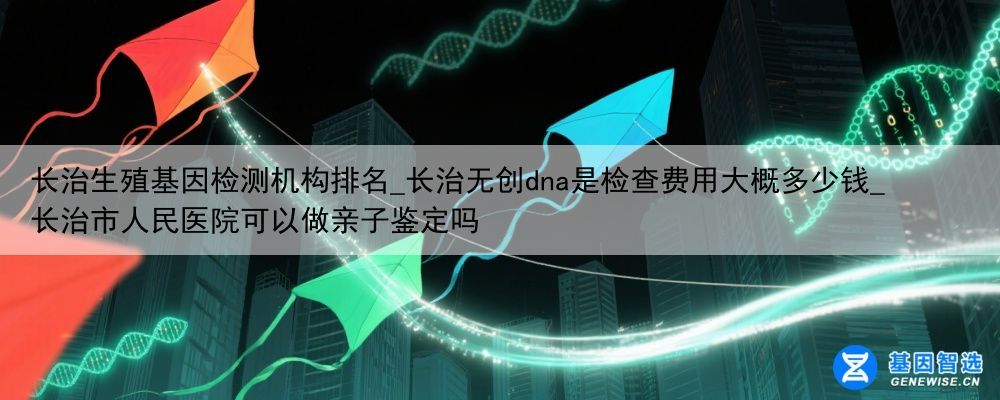 长治生殖基因检测机构排名_长治无创dna是检查费用大概多少钱_长治市人民医院可以做亲子鉴定吗