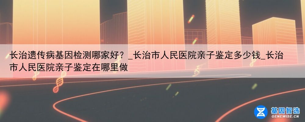 长治遗传病基因检测哪家好？_长治市人民医院亲子鉴定多少钱_长治市人民医院亲子鉴定在哪里做