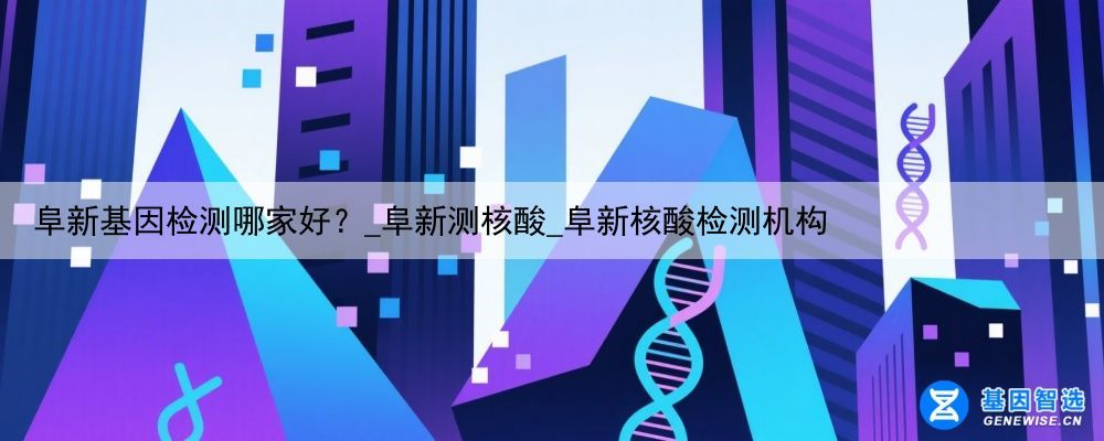 阜新基因检测哪家好？_阜新测核酸_阜新核酸检测机构