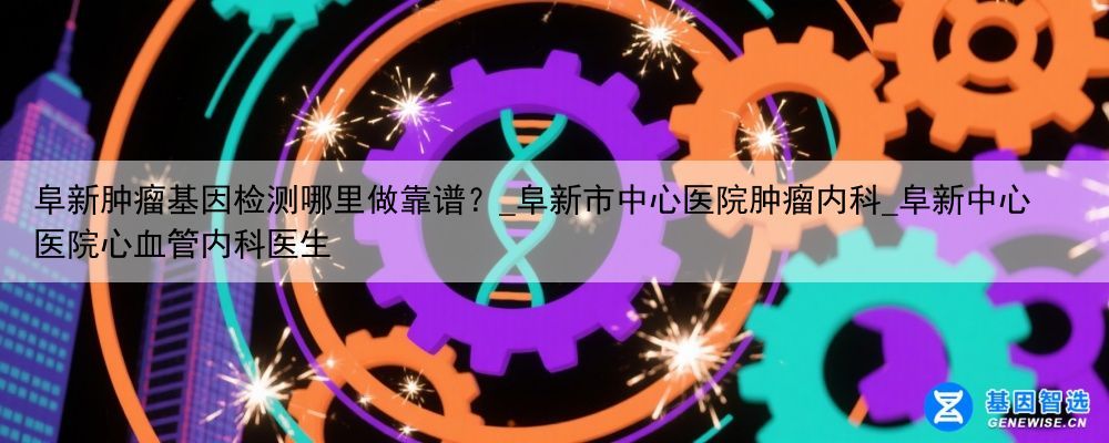 阜新肿瘤基因检测哪里做靠谱？_阜新市中心医院肿瘤内科_阜新中心医院心血管内科医生