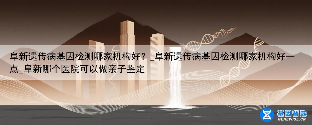 阜新遗传病基因检测哪家机构好？_阜新遗传病基因检测哪家机构好一点_阜新哪个医院可以做亲子鉴定