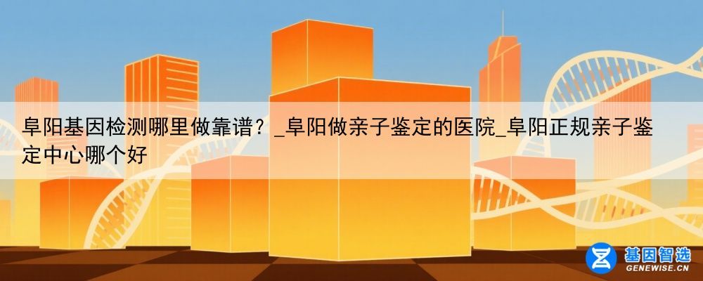 阜阳基因检测哪里做靠谱？_阜阳做亲子鉴定的医院_阜阳正规亲子鉴定中心哪个好