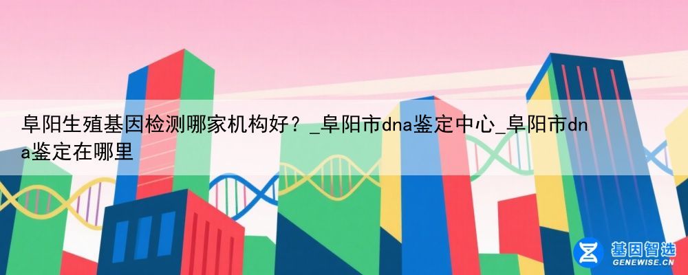 阜阳生殖基因检测哪家机构好？_阜阳市dna鉴定中心_阜阳市dna鉴定在哪里