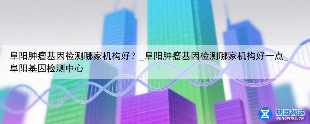 阜阳肿瘤基因检测哪家机构好？_阜阳肿瘤基因检测哪家机构好一点_阜阳基因检测中心