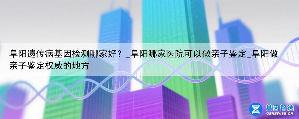 阜阳遗传病基因检测哪家好？_阜阳哪家医院可以做亲子鉴定_阜阳做亲子鉴定权威的地方
