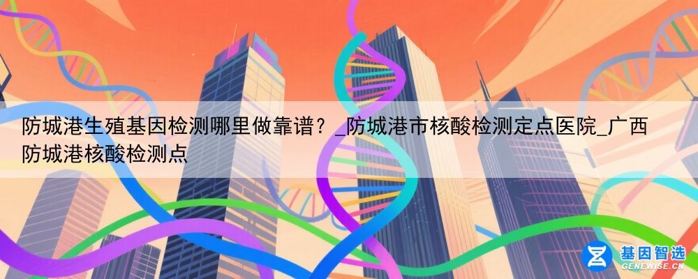 防城港生殖基因检测哪里做靠谱？_防城港市核酸检测定点医院_广西防城港核酸检测点